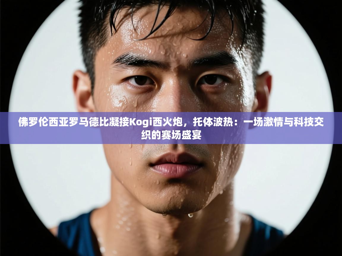 佛罗伦西亚罗马德比凝接Kogi西火炮，托体波热：一场激情与科技交织的赛场盛宴  第1张