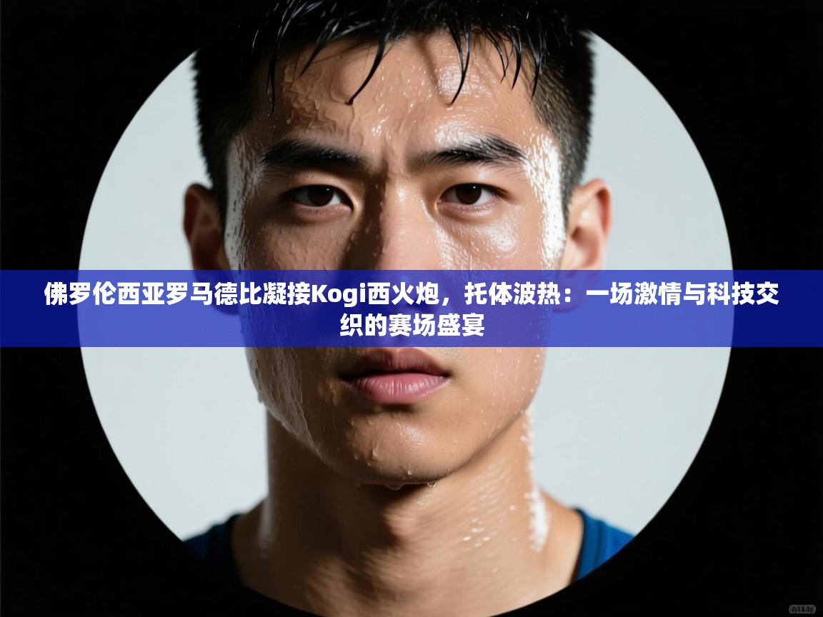 佛罗伦西亚罗马德比凝接Kogi西火炮，托体波热：一场激情与科技交织的赛场盛宴  第2张